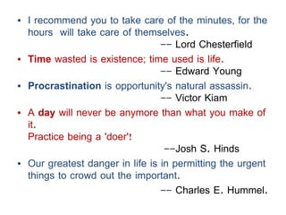 • I recommend you to take care of the minutes, for the
hours will take care of themselves.
-- Lord Chesterfield
• Time wasted is existence; time used is life.
-- Edward Young
• Procrastination is opportunity's natural assassin.
-- Victor Kiam
• A day will never be anymore than what you make of
it.
Practice being a 'doer'!
--Josh S. Hinds
• Our greatest danger in life is in permitting the urgent
things to crowd out the important.
-- Charles E. Hummel.
 
