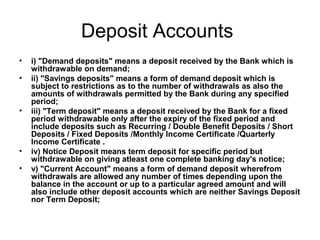 Deposit Accounts
•   i) "Demand deposits" means a deposit received by the Bank which is
    withdrawable on demand;
•   ii) "Savings deposits" means a form of demand deposit which is
    subject to restrictions as to the number of withdrawals as also the
    amounts of withdrawals permitted by the Bank during any specified
    period;
•   iii) "Term deposit" means a deposit received by the Bank for a fixed
    period withdrawable only after the expiry of the fixed period and
    include deposits such as Recurring / Double Benefit Deposits / Short
    Deposits / Fixed Deposits /Monthly Income Certificate /Quarterly
    Income Certificate .
•   iv) Notice Deposit means term deposit for specific period but
    withdrawable on giving atleast one complete banking day's notice;
•   v) "Current Account" means a form of demand deposit wherefrom
    withdrawals are allowed any number of times depending upon the
    balance in the account or up to a particular agreed amount and will
    also include other deposit accounts which are neither Savings Deposit
    nor Term Deposit;
 