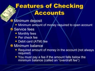 Features of Checking
     Accounts
Minimum deposit
   Minimum amount of money required to open account
Service fees
 Monthly fees
 Per check fee
 Debit card (ATM) fee

Minimum balance
 Required amount of money in the account (not always
  required)
 You must pay a fee if the amount falls below the
  minimum balance (called an “overdraft fee”)
 