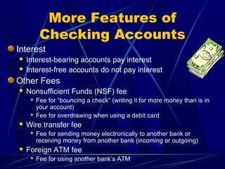 More Features of
          Checking Accounts
Interest
 Interest-bearing accounts pay interest
 Interest-free accounts do not pay interest

Other Fees
   Nonsufficient Funds (NSF) fee
      Fee for “bouncing a check” (writing it for more money than is in
       your account)
      Fee for overdrawing when using a debit card

   Wire transfer fee
        Fee for sending money electronically to another bank or
         receiving money from another bank (incoming or outgoing)
   Foreign ATM fee
        Fee for using another bank’s ATM
 