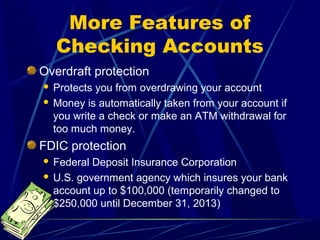 More Features of
    Checking Accounts
Overdraft protection
 Protects you from overdrawing your account
 Money is automatically taken from your account if
  you write a check or make an ATM withdrawal for
  too much money.
FDIC protection
 Federal Deposit Insurance Corporation
 U.S. government agency which insures your bank
  account up to $100,000 (temporarily changed to
  $250,000 until December 31, 2013)
 
