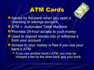 ATM Cards
Issued by the bank when you open a
checking or savings account
ATM = Automated Teller Machine
Provides 24-hour access to your money
Used to deposit money into or withdraw it
from your account
Access to your money is free if you use your
bank’s ATM
   If you use another bank’s ATM, you may be
    charged a fee by the other bank and your bank.
 
