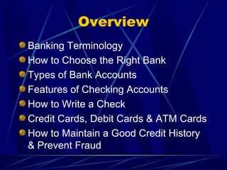 Overview
Banking Terminology
How to Choose the Right Bank
Types of Bank Accounts
Features of Checking Accounts
How to Write a Check
Credit Cards, Debit Cards & ATM Cards
How to Maintain a Good Credit History
& Prevent Fraud
 