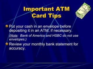 Important ATM
          Card Tips
Put your cash in an envelope before
depositing it in an ATM, if necessary.
(Note: Bank of America and HSBC do not use
envelopes.)
Review your monthly bank statement for
accuracy.
 