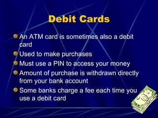 Debit Cards
An ATM card is sometimes also a debit
card
Used to make purchases
Must use a PIN to access your money
Amount of purchase is withdrawn directly
from your bank account
Some banks charge a fee each time you
use a debit card
 