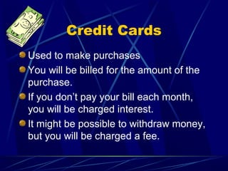 Credit Cards
Used to make purchases
You will be billed for the amount of the
purchase.
If you don’t pay your bill each month,
you will be charged interest.
It might be possible to withdraw money,
but you will be charged a fee.
 
