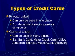 Types of Credit Cards
Private Label
 Can only be used in one place
 Ex: department stores, gasoline
  companies
General Label
 Can be used in many places
 Ex: Bank Card, Major Credit Card (VISA,
  American Express, MasterCard, Discover)
 