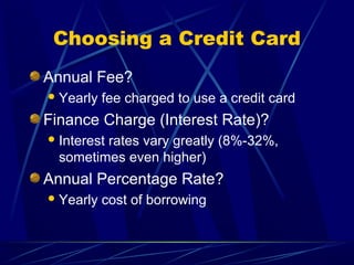 Choosing a Credit Card
Annual Fee?
 Yearly   fee charged to use a credit card
Finance Charge (Interest Rate)?
 Interest
         rates vary greatly (8%-32%,
  sometimes even higher)
Annual Percentage Rate?
 Yearly   cost of borrowing
 