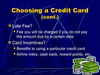 Choosing a Credit Card
                (cont.)
Late Fee?
 Fee  you will be charged if you do not pay
  the amount due by a certain date
Card Incentives?
 Benefits to using a particular credit card
 Airline miles, cash back, reward points, etc.
 
