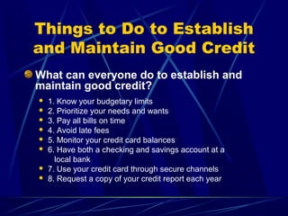 Things to Do to Establish
and Maintain Good Credit
What can everyone do to establish and
maintain good credit?
   1. Know your budgetary limits
   2. Prioritize your needs and wants
   3. Pay all bills on time
   4. Avoid late fees
   5. Monitor your credit card balances
   6. Have both a checking and savings account at a
      local bank
   7. Use your credit card through secure channels
   8. Request a copy of your credit report each year
 
