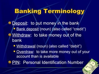 Banking Terminology
Deposit: to put money in the bank
 Bank   deposit (noun) (also called “credit”)
Withdraw: to take money out of the
bank
 Withdrawal (noun) (also called “debit”)
 Overdraw: to take more money out of your
  account than is available
PIN: Personal Identification Number
 