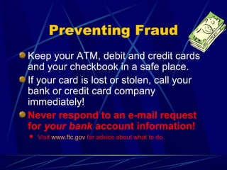 Preventing Fraud
Keep your ATM, debit and credit cards
and your checkbook in a safe place.
If your card is lost or stolen, call your
bank or credit card company
immediately!
Never respond to an e-mail request
for your bank account information!
 Visit www.ftc.gov for advice about what to do.
 