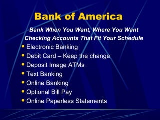 Bank of America
  Bank When You Want, Where You Want
 Checking Accounts That Fit Your Schedule
 ElectronicBanking
 Debit Card – Keep the change

 Deposit Image ATMs

 Text Banking

 Online Banking

 Optional Bill Pay

 Online Paperless Statements
 