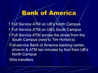 Bank of America
1 Full Service ATM on UB’s North Campus
1 Full Service ATM on UB’s South Campus
1 Full Service ATM across the street from the
  South Campus (next to Tim Horton’s)
 Full-service Bank of America banking center,
  drive-in & ATM ten minutes by foot from UB’s
  North Campus
 Wire transfers
 