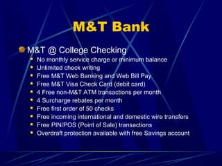M&T Bank
M&T @ College Checking
   No monthly service charge or minimum balance
   Unlimited check writing
   Free M&T Web Banking and Web Bill Pay
   Free M&T Visa Check Card (debit card)
   4 Free non-M&T ATM transactions per month
   4 Surcharge rebates per month
   Free first order of 50 checks
   Free incoming international and domestic wire transfers
   Free PIN/POS (Point of Sale) transactions
   Overdraft protection available with free Savings account
 