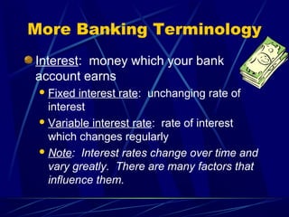 More Banking Terminology
Interest: money which your bank
account earns
  Fixed  interest rate: unchanging rate of
   interest
  Variable interest rate: rate of interest
   which changes regularly
  Note: Interest rates change over time and
   vary greatly. There are many factors that
   influence them.
 