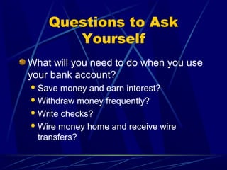 Questions to Ask
       Yourself
What will you need to do when you use
your bank account?
 Save  money and earn interest?
 Withdraw money frequently?

 Write checks?

 Wire money home and receive wire
  transfers?
 