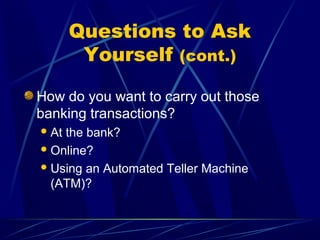 Questions to Ask
        Yourself (cont.)

How do you want to carry out those
banking transactions?
 Atthe bank?
 Online?

 Using an Automated Teller Machine
  (ATM)?
 