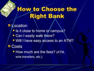 How to Choose the
      Right Bank
Location
 Isit close to home or campus?
 Can I easily walk there?
 Will I have easy access to an ATM?

Costs
 How   much are the fees? (ATM,
  wire transfers, etc.)
 
