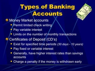 Types of Banking
          Accounts
Money Market accounts
 Permit limited check writing
 Pay variable interest

 Limits on the number of monthly transactions

Certificates of Deposit (CD’s)
 Exist for specified time periods (30 days - 10 years)
 Pay fixed or variable interest

 Generally, have higher interest rates than savings
  accounts
 Charge a penalty if the money is withdrawn early
 