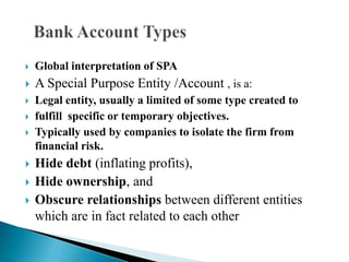 

Global interpretation of SPA



A Special Purpose Entity /Account , is a:



Legal entity, usually a limited of some type created to
fulfill specific or temporary objectives.
Typically used by companies to isolate the firm from
financial risk.








Hide debt (inflating profits),
Hide ownership, and
Obscure relationships between different entities
which are in fact related to each other

 