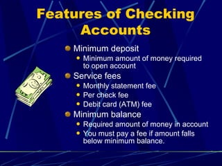 Minimum deposit
 Minimum amount of money required
to open account
Service fees
 Monthly statement fee
 Per check fee
 Debit card (ATM) fee
Minimum balance
 Required amount of money in account
 You must pay a fee if amount falls
below minimum balance.
Features of Checking
Accounts
 