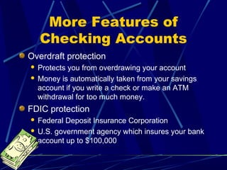 More Features of
Checking Accounts
Overdraft protection
 Protects you from overdrawing your account
 Money is automatically taken from your savings
account if you write a check or make an ATM
withdrawal for too much money.
FDIC protection
 Federal Deposit Insurance Corporation
 U.S. government agency which insures your bank
account up to $100,000
 
