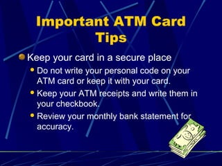 Important ATM Card
Tips
Keep your card in a secure place
Do not write your personal code on your
ATM card or keep it with your card.
Keep your ATM receipts and write them in
your checkbook.
Review your monthly bank statement for
accuracy.
 