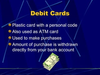 Debit Cards
Plastic card with a personal code
Also used as ATM card
Used to make purchases
Amount of purchase is withdrawn
directly from your bank account
 