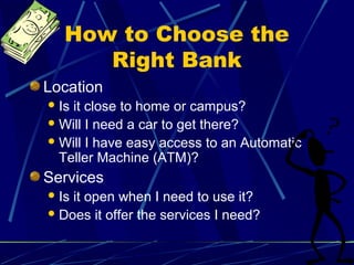 How to Choose the
Right Bank
Location
Is it close to home or campus?
Will I need a car to get there?
Will I have easy access to an Automatic
Teller Machine (ATM)?
Services
Is it open when I need to use it?
Does it offer the services I need?
 