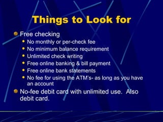 Things to Look for
Free checking
 No monthly or per-check fee
 No minimum balance requirement
 Unlimited check writing
 Free online banking & bill payment
 Free online bank statements
 No fee for using the ATM’s- as long as you have
an account
No-fee debit card with unlimited use. Also
debit card.
 