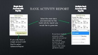Single Bank 
Account with 
PayClix 
Multiple Bank 
Accounts with 
PayClix 
Select the start date 
and end date for the 
bank activity report you 
would like to generate 
If you only have a 
single account with 
PayClix select 
Generate Report 
If you have multiple 
accounts, either 
select all account or 
the individual 
account for which 
you would like a 
report, then select 
generate report. 
 