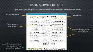 If you select the date option, all transactions for that date will be listed as shown below 
A .csv file can be created 
for upload to your 
accounting package 
Amount Paid 
Method of payment 
will be displayed 
Customer Name 
Date payment 
was made 
 