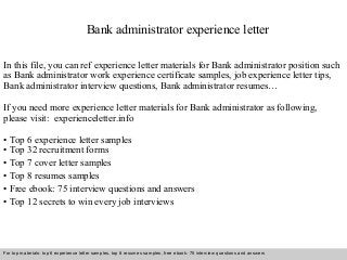 Bank administrator experience letter 
In this file, you can ref experience letter materials for Bank administrator position such 
as Bank administrator work experience certificate samples, job experience letter tips, 
Bank administrator interview questions, Bank administrator resumes… 
If you need more experience letter materials for Bank administrator as following, 
please visit: experienceletter.info 
• Top 6 experience letter samples 
• Top 32 recruitment forms 
• Top 7 cover letter samples 
• Top 8 resumes samples 
• Free ebook: 75 interview questions and answers 
• Top 12 secrets to win every job interviews 
For top materials: top 6 experience letter samples, top 8 resumes samples, free ebook: 75 interview questions and answers 
Interview questions and answers – free download/ pdf and ppt file 
 