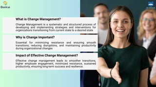 Change Management is a systematic and structured process of
developing and implementing strategies and interventions for
organizations transitioning from current state to a desired state
What is Change Management?
Essential for minimizing resistance and ensuring smooth
transitions, reducing disruptions, and maintaining productivity
during organizational changes
Why is Change Important?
Effective change management leads to smoother transitions,
higher employee engagement, minimized resistance, sustained
productivity, ensuring long-term success and resilience.
Impact of Effective Change Management?
 