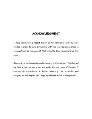 ACKNOWLEDGMENT


I have completed a report based on my familiarity with my past

studies in order to get a bit familiar with the practical experiences in

organizations. By the grace of Allah Almighty I have accomplished this

report.



Sincerely, to my knowledge and exposure to this subject, I dedicated

my little effort to every one who works for the cause of Pakistan. I

express my appreciation to Bahria University that scheduled and

assigned me this report and I hope my efforts will be duly regarded.




                                   1
 