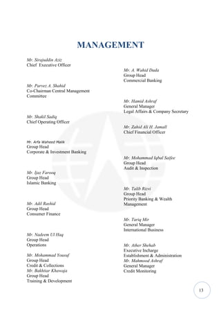 MANAGEMENT
Mr. Sirajuddin Aziz
Chief Executive Officer
                                 Mr. A. Wahid Dada
                                 Group Head
                                 Commercial Banking
Mr. Parvez A. Shahid
Co-Chairman Central Management
Committee
                                 Mr. Hamid Ashraf
                                 General Manager
                                 Legal Affairs & Company Secretary
Mr. Shakil Sadiq
Chief Operating Officer
                                 Mr. Zahid Ali H. Jamall
                                 Chief Financial Officer

Mr. Arfa Waheed Malik
Group Head
Corporate & Investment Banking
                                 Mr. Mohammad Iqbal Saifee
                                 Group Head
                                 Audit & Inspection
Mr. Ijaz Farooq
Group Head
Islamic Banking
                                 Mr. Talib Rizvi
                                 Group Head
                                 Priority Banking & Wealth
Mr. Adil Rashid                  Management
Group Head
Consumer Finance
                                 Mr. Tariq Mir
                                 General Manager
                                 International Business
Mr. Nadeem Ul Haq
Group Head
Operations                       Mr. Ather Shehab
                                 Executive Incharge
Mr. Mohammad Yousuf              Establishment & Administration
Group Head                       Mr. Mahmood Ashraf
Credit & Collections             General Manager
Mr. Bakhtiar Khawaja             Credit Monitoring
Group Head
Training & Development

                                                                     13
 