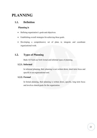 PLANNING
 1.1.      Definition
    Planning is

    •   Defining organization’s goals and objectives.

    •   Establishing overall strategies for achieving those goals.

    •   Developing a comprehensive set of plans to integrate and coordinate
        organizational work.



 1.2.      Types of Planning
           Bank Al-Falah use both formal and informal types of planning.

    1.2.1. Informal

           In informal planning, their planning is not written down, short term focus and
           specific to an organizational unit.

    1.2.2. Formal

           In formal planning, their planning is written down, specific, long term focus
           and involves shared goals for the organization.




                                                                                            23
 