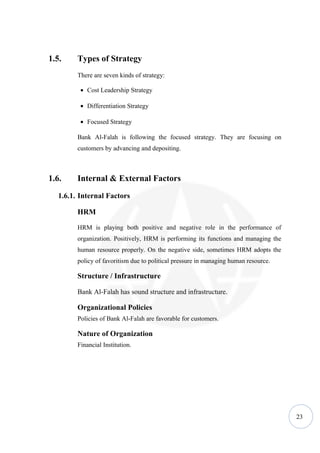 1.5.     Types of Strategy
         There are seven kinds of strategy:

          • Cost Leadership Strategy

          • Differentiation Strategy

          • Focused Strategy

         Bank Al-Falah is following the focused strategy. They are focusing on
         customers by advancing and depositing.



1.6.     Internal & External Factors
   1.6.1. Internal Factors

         HRM

         HRM is playing both positive and negative role in the performance of
         organization. Positively, HRM is performing its functions and managing the
         human resource properly. On the negative side, sometimes HRM adopts the
         policy of favoritism due to political pressure in managing human resource.

         Structure / Infrastructure

         Bank Al-Falah has sound structure and infrastructure.

         Organizational Policies
         Policies of Bank Al-Falah are favorable for customers.

         Nature of Organization
         Financial Institution.




                                                                                      23
 