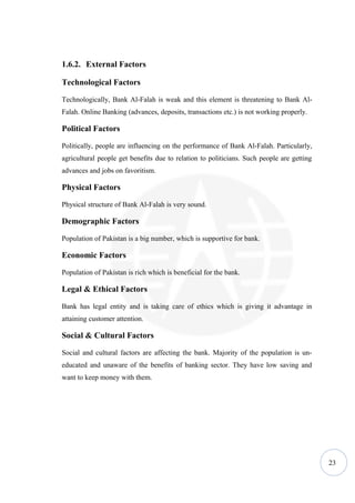 1.6.2. External Factors

Technological Factors

Technologically, Bank Al-Falah is weak and this element is threatening to Bank Al-
Falah. Online Banking (advances, deposits, transactions etc.) is not working properly.

Political Factors

Politically, people are influencing on the performance of Bank Al-Falah. Particularly,
agricultural people get benefits due to relation to politicians. Such people are getting
advances and jobs on favoritism.

Physical Factors

Physical structure of Bank Al-Falah is very sound.

Demographic Factors

Population of Pakistan is a big number, which is supportive for bank.

Economic Factors

Population of Pakistan is rich which is beneficial for the bank.

Legal & Ethical Factors

Bank has legal entity and is taking care of ethics which is giving it advantage in
attaining customer attention.

Social & Cultural Factors

Social and cultural factors are affecting the bank. Majority of the population is un-
educated and unaware of the benefits of banking sector. They have low saving and
want to keep money with them.




                                                                                           23
 
