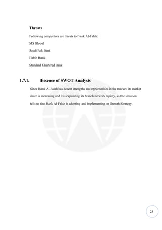 Threats

      Following competitors are threats to Bank Al-Falah:

      MS Global

      Saudi Pak Bank

      Habib Bank

      Standard Chartered Bank



1.7.1.          Essence of SWOT Analysis
         Since Bank Al-Falah has decent strengths and opportunities in the market, its market

         share is increasing and it is expanding its branch network rapidly, so the situation

         tells us that Bank Al-Falah is adopting and implementing on Growth Strategy.




                                                                                                23
 