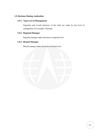 1.9. Decision Making Authorities

   1.9.1. Top Level of Management

         Important and overall decisions of the bank are made by top level of
         management. For example: Chairman

   1.9.2. Regional Manager

         Regional manager makes decisions at regional level.

   1.9.3. Branch Manager

         Branch manager makes decisions at branch level.




                                                                                23
 