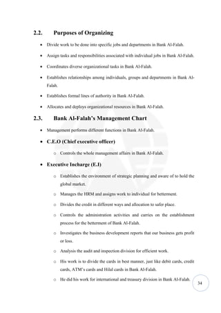 2.2.      Purposes of Organizing
   •   Divide work to be done into specific jobs and departments in Bank Al-Falah.

   •   Assign tasks and responsibilities associated with individual jobs in Bank Al-Falah.

   •   Coordinates diverse organizational tasks in Bank Al-Falah.

   •   Establishes relationships among individuals, groups and departments in Bank Al-
       Falah.

   •   Establishes formal lines of authority in Bank Al-Falah.

   •   Allocates and deploys organizational resources in Bank Al-Falah.

2.3.      Bank Al-Falah’s Management Chart
   •   Management performs different functions in Bank Al-Falah.

   • C.E.O (Chief executive officer)

          o Controls the whole management affairs in Bank Al-Falah.

   • Executive Incharge (E.I)

          o Establishes the environment of strategic planning and aware of to hold the
                global market.

          o Manages the HRM and assigns work to individual for betterment.

          o Divides the credit in different ways and allocation to safer place.

          o Controls the administration activities and carries on the establishment
                process for the betterment of Bank Al-Falah.

          o Investigates the business development reports that our business gets profit
                or loss.

          o Analysis the audit and inspection division for efficient work.

          o His work is to divide the cards in best manner, just like debit cards, credit
                cards, ATM’s cards and Hilal cards in Bank Al-Falah.

          o He did his work for international and treasury division in Bank Al-Falah.
                                                                                             34
 