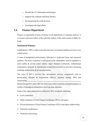 o Divided the I.T (information technology).

            o Supports the corporate and home finance.

            o He monitoring the credit division.

            o Investigates the legal affairs.

2.4.        Finance Department
   Finance is responsible in terms of money in all departments or monetary policies. It
   is concern with more inflow of the cash that outflow of the cash in terms of Bank Al-
   Falah.

   Structured Finance

   Established in 1998 in order to provide innovative investment banking services to our
   valued clients.

   A team of handpicked professionals, dedicated to syndicated loans and structured
   products. The team’s expertise is well known in the marketplace with its capability to
   assist public & private sector entities, major financial institutions, multinational
   corporations, domestic & international institutional investors in innovative financing
   including underwriting & private placements.

   The scope of SFU’s activities also encompasses advisory assignments, such as
   privatization, Mergers & Acquisitions (Man’s), domestic listings, IPOs and
   restructuring.
   During the past few years, SFU has been successful in sourcing and participating in a
   number of prestigious transactions involving large amounts.

   Some of the value added services offered by SFU include the following:

   •   Loan syndication

   •   Public floatation of Term Finance Certificates (TFCs) and equity

   •   Private placement of Term Finance Certificates (TFCs) and equity underwriting

   •   Guarantee syndications

   •   Financial restructuring

                                                                                            34
 