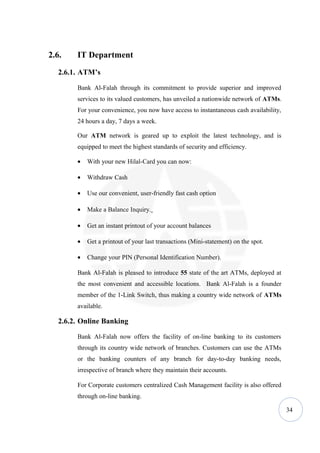 2.6.    IT Department
   2.6.1. ATM’s

        Bank Al-Falah through its commitment to provide superior and improved
        services to its valued customers, has unveiled a nationwide network of ATMs.
        For your convenience, you now have access to instantaneous cash availability,
        24 hours a day, 7 days a week.

        Our ATM network is geared up to exploit the latest technology, and is
        equipped to meet the highest standards of security and efficiency.

        •   With your new Hilal-Card you can now:

        •   Withdraw Cash

        •   Use our convenient, user-friendly fast cash option

        •   Make a Balance Inquiry.

        •   Get an instant printout of your account balances

        •   Get a printout of your last transactions (Mini-statement) on the spot.

        •   Change your PIN (Personal Identification Number).

        Bank Al-Falah is pleased to introduce 55 state of the art ATMs, deployed at
        the most convenient and accessible locations. Bank Al-Falah is a founder
        member of the 1-Link Switch, thus making a country wide network of ATMs
        available.

   2.6.2. Online Banking

        Bank Al-Falah now offers the facility of on-line banking to its customers
        through its country wide network of branches. Customers can use the ATMs
        or the banking counters of any branch for day-to-day banking needs,
        irrespective of branch where they maintain their accounts.

        For Corporate customers centralized Cash Management facility is also offered
        through on-line banking.

                                                                                        34
 