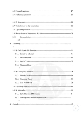 2.4. Finance Department---------------------------------------------------------------------------27

    2.5. Marketing Department------------------------------------------------------------------------28



    2.6. IT Department----------------------------------------------------------------------------------29

    2.7. Centralization vs. Decentralization----------------------------------------------------------30

    2.8. Type of Organization--------------------------------------------------------------------------30

    2.9. Human Resource Management (HRM)-----------------------------------------------------31

    2.10.          Communication---------------------------------------------------------------------------
         -----33

3. Leadership--------------------------------------------------------------------------------------------
    35

    3.1. By Early Leadership Theories---------------------------------------------------------------36

         3.1.1. Formal vs. Informal-------------------------------------------------------------------36

         3.1.2. Traits of Leader------------------------------------------------------------------------36

         3.1.3. Type of Leaders------------------------------------------------------------------------37

         3.1.4. Managerial Grid------------------------------------------------------------------------
              37

    3.2. By Contingency Theories---------------------------------------------------------------------38

         3.2.1. Fiedler’s Model------------------------------------------------------------------------38

         3.2.2. Situational Theory---------------------------------------------------------------------38

         3.2.3. Goal-Path Model-----------------------------------------------------------------------38

    3.3. Leadership Behaviors-------------------------------------------------------------------------39

    3.4. By Motivation----------------------------------------------------------------------------------40

         3.4.1. Early Theories of Motivation--------------------------------------------------------41

         3.4.2. Contemporary Theories of Motivation----------------------------------------------
              41

4. Control------------------------------------------------------------------------------------------------43

                                                                                                               13
 