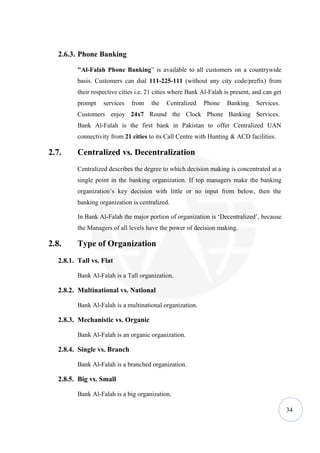 2.6.3. Phone Banking

          "Al-Falah Phone Banking” is available to all customers on a countrywide
          basis. Customers can dial 111-225-111 (without any city code/prefix) from
          their respective cities i.e. 21 cities where Bank Al-Falah is present, and can get
          prompt    services   from    the   Centralized    Phone     Banking    Services.
          Customers enjoy 24x7 Round the Clock Phone Banking Services.
          Bank Al-Falah is the first bank in Pakistan to offer Centralized UAN
          connectivity from 21 cities to its Call Centre with Hunting & ACD facilities.

2.7.      Centralized vs. Decentralization
          Centralized describes the degree to which decision making is concentrated at a
          single point in the banking organization. If top managers make the banking
          organization’s key decision with little or no input from below, then the
          banking organization is centralized.

          In Bank Al-Falah the major portion of organization is ‘Decentralized’, because
          the Managers of all levels have the power of decision making.

2.8.      Type of Organization
   2.8.1. Tall vs. Flat

          Bank Al-Falah is a Tall organization.

   2.8.2. Multinational vs. National

          Bank Al-Falah is a multinational organization.

   2.8.3. Mechanistic vs. Organic

          Bank Al-Falah is an organic organization.

   2.8.4. Single vs. Branch

          Bank Al-Falah is a branched organization.

   2.8.5. Big vs. Small

          Bank Al-Falah is a big organization.

                                                                                               34
 