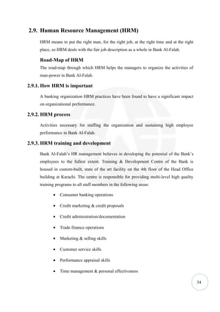 2.9. Human Resource Management (HRM)
     HRM means to put the right man, for the right job, at the right time and at the right
     place, so HRM deals with the fair job description as a whole in Bank Al-Falah.

     Road-Map of HRM
     The road-map through which HRM helps the managers to organize the activities of
     man-power in Bank Al-Falah.

2.9.1. How HRM is important

     A banking organization HRM practices have been found to have a significant impact
     on organizational performance.

2.9.2. HRM process

     Activities necessary for staffing the organization and sustaining high employee
     performance in Bank Al-Falah.

2.9.3. HRM training and development

     Bank Al-Falah’s HR management believes in developing the potential of the Bank’s
     employees to the fullest extent. Training & Development Centre of the Bank is
     housed in custom-built, state of the art facility on the 4th floor of the Head Office
     building at Karachi. The centre is responsible for providing multi-level high quality
     training programs to all staff members in the following areas:

            •   Consumer banking operations

            •   Credit marketing & credit proposals

            •   Credit administration/documentation

            •   Trade finance operations

            •   Marketing & selling skills

            •   Customer service skills

            •   Performance appraisal skills

            •   Time management & personal effectiveness

                                                                                             34
 
