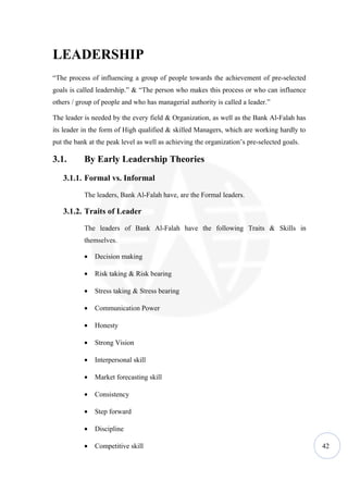 LEADERSHIP
“The process of influencing a group of people towards the achievement of pre-selected
goals is called leadership.” & “The person who makes this process or who can influence
others / group of people and who has managerial authority is called a leader.”

The leader is needed by the every field & Organization, as well as the Bank Al-Falah has
its leader in the form of High qualified & skilled Managers, which are working hardly to
put the bank at the peak level as well as achieving the organization’s pre-selected goals.

3.1.       By Early Leadership Theories
   3.1.1. Formal vs. Informal

           The leaders, Bank Al-Falah have, are the Formal leaders.

   3.1.2. Traits of Leader

           The leaders of Bank Al-Falah have the following Traits & Skills in
           themselves.

           •   Decision making

           •   Risk taking & Risk bearing

           •   Stress taking & Stress bearing

           •   Communication Power

           •   Honesty

           •   Strong Vision

           •   Interpersonal skill

           •   Market forecasting skill

           •   Consistency

           •   Step forward

           •   Discipline

           •   Competitive skill                                                             42
 