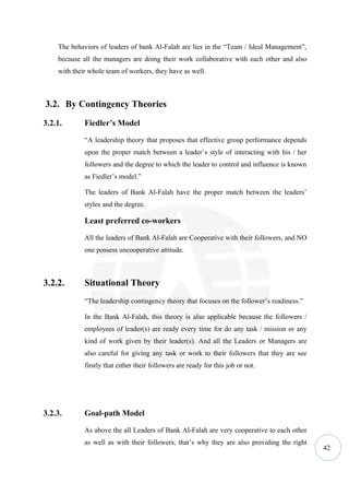 The behaviors of leaders of bank Al-Falah are lies in the “Team / Ideal Management”,
    because all the managers are doing their work collaborative with each other and also
    with their whole team of workers, they have as well.



3.2. By Contingency Theories
3.2.1.       Fiedler’s Model

             “A leadership theory that proposes that effective group performance depends
             upon the proper match between a leader’s style of interacting with his / her
             followers and the degree to which the leader to control and influence is known
             as Fiedler’s model.”

             The leaders of Bank Al-Falah have the proper match between the leaders’
             styles and the degree.

             Least preferred co-workers

             All the leaders of Bank Al-Falah are Cooperative with their followers, and NO
             one possess uncooperative attitude.



3.2.2.       Situational Theory
             “The leadership contingency theory that focuses on the follower’s readiness.”

             In the Bank Al-Falah, this theory is also applicable because the followers /
             employees of leader(s) are ready every time for do any task / mission or any
             kind of work given by their leader(s). And all the Leaders or Managers are
             also careful for giving any task or work to their followers that they are see
             firstly that either their followers are ready for this job or not.




3.2.3.       Goal-path Model

             As above the all Leaders of Bank Al-Falah are very cooperative to each other
             as well as with their followers, that’s why they are also providing the right
                                                                                              42
 